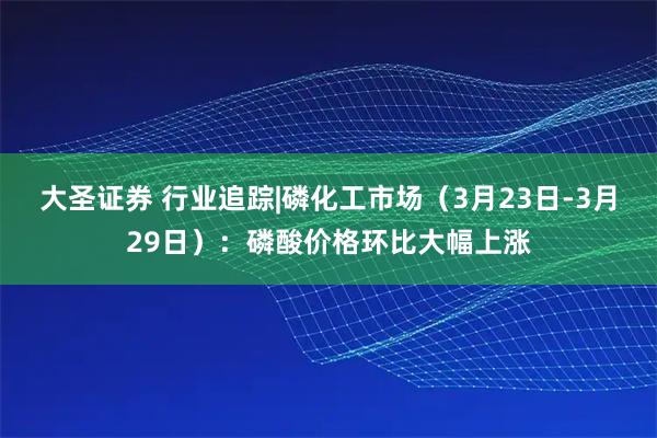 大圣证券 行业追踪|磷化工市场（3月23日-3月29日）：磷酸价格环比大幅上涨