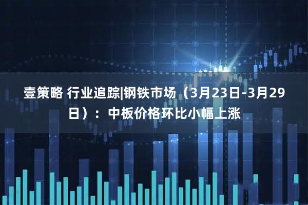 壹策略 行业追踪|钢铁市场(3月23日-3月29日):中板价格环比小幅上涨