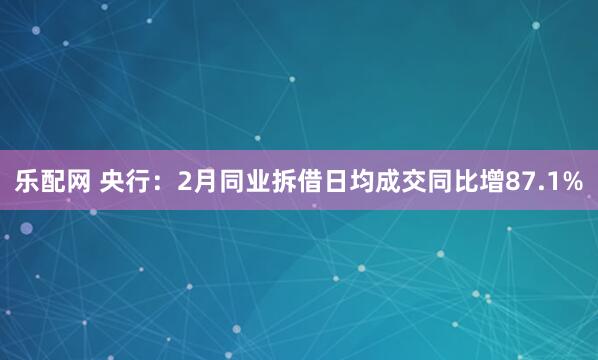 乐配网 央行：2月同业拆借日均成交同比增87.1%