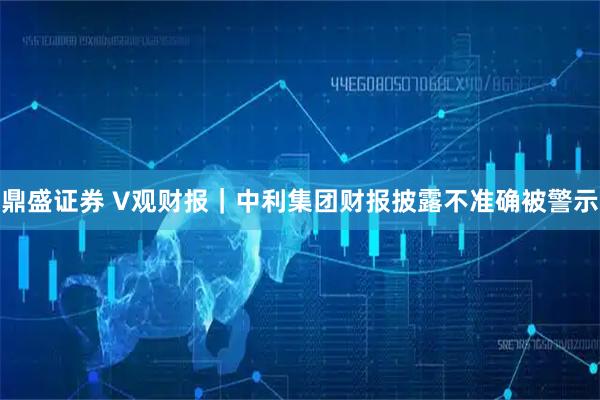 鼎盛证券 V观财报｜中利集团财报披露不准确被警示