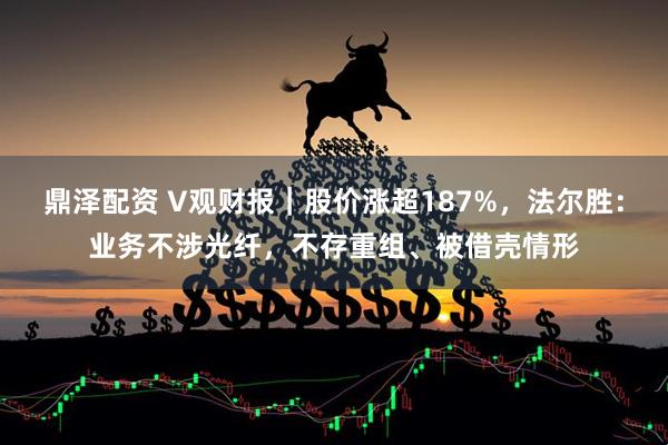 鼎泽配资 V观财报｜股价涨超187%，法尔胜：业务不涉光纤，不存重组、被借壳情形