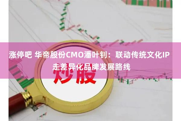 涨停吧 华帝股份CMO潘叶钊:联动传统文化IP 走差异化品牌发展路线