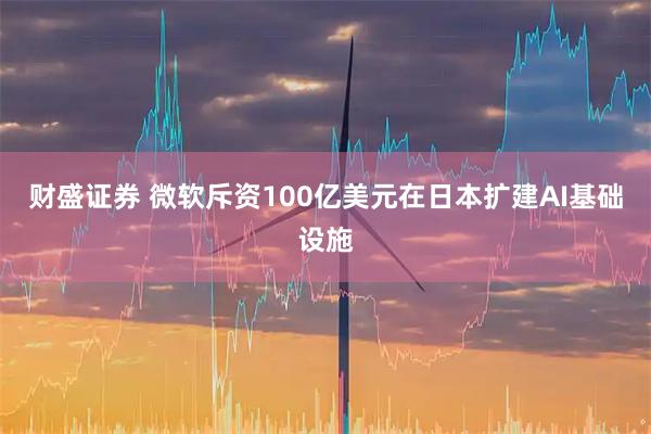 财盛证券 微软斥资100亿美元在日本扩建AI基础设施