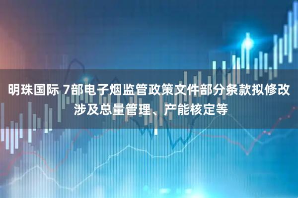 明珠国际 7部电子烟监管政策文件部分条款拟修改 涉及总量管理、产能核定等