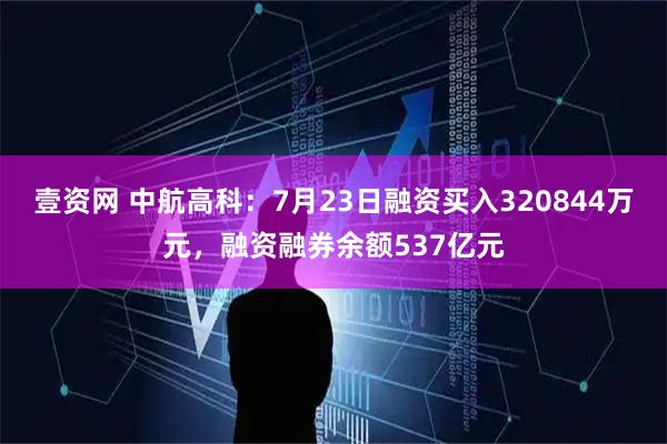 壹资网 中航高科：7月23日融资买入320844万元，融资融券余额537亿元