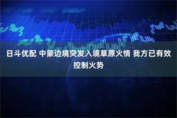 日斗优配 中蒙边境突发入境草原火情 我方已有效控制火势