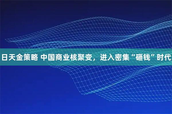 日天金策略 中国商业核聚变，进入密集“砸钱”时代