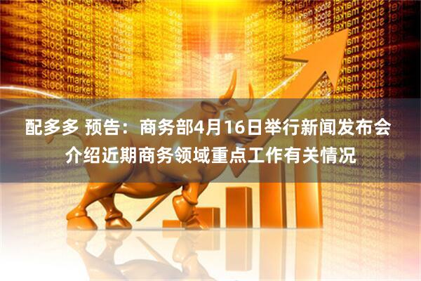 配多多 预告：商务部4月16日举行新闻发布会 介绍近期商务领域重点工作有关情况