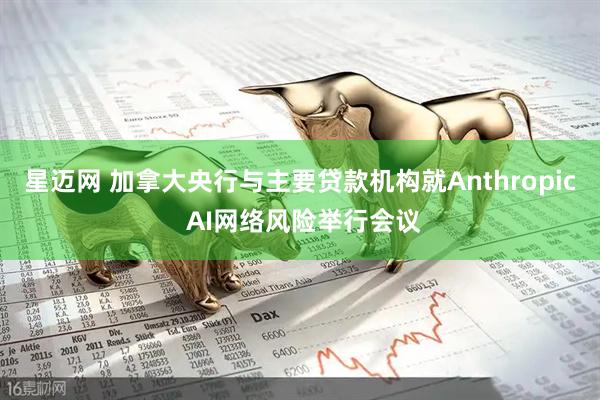 星迈网 加拿大央行与主要贷款机构就Anthropic AI网络风险举行会议