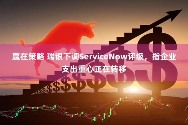 赢在策略 瑞银下调ServiceNow评级，指企业支出重心正在转移
