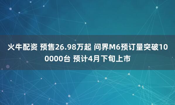 火牛配资 预售26.98万起 问界M6预订量突破100000台 预计4月下旬上市
