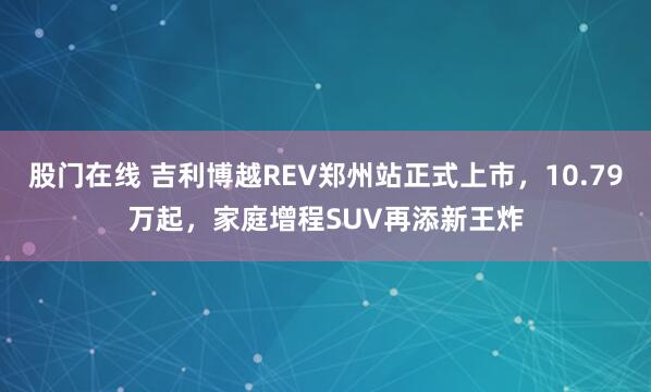 股门在线 吉利博越REV郑州站正式上市，10.79万起，家庭增程SUV再添新王炸