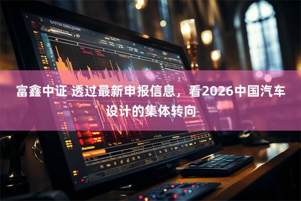 富鑫中证 透过最新申报信息，看2026中国汽车设计的集体转向